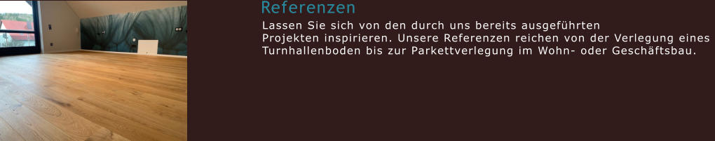 Referenzen  Lassen Sie sich von den durch uns bereits ausgeführten  Projekten inspirieren. Unsere Referenzen reichen von der Verlegung eines  Turnhallenboden bis zur Parkettverlegung im Wohn- oder Geschäftsbau.