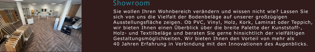 Showroom Sie wollen Ihren Wohnbereich verändern und wissen nicht wie? Lassen Sie  sich von uns die Vielfalt der Bodenbeläge auf unserer großzügigen  Ausstellungsfläche zeigen. Ob PVC, Vinyl, Holz, Kork, Laminat oder Teppich,  wir bieten Ihnen einen Überblick über die breite Palette der Kunststoff-,  Holz- und Textilbeläge und beraten Sie gerne hinsichtlich der vielfältigen  Gestaltungsmöglichkeiten. Wir bieten Ihnen den Vorteil von mehr als  40 Jahren Erfahrung in Verbindung mit den Innovationen des Augenblicks.